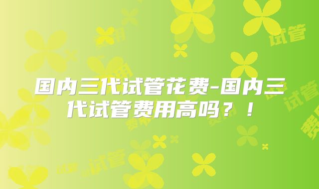 国内三代试管花费-国内三代试管费用高吗?!