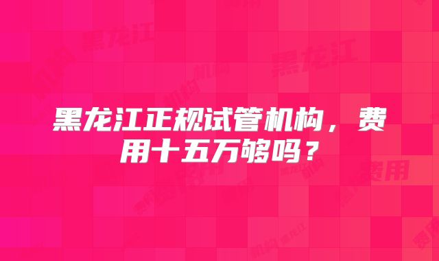 黑龙江正规试管机构，费用十五万够吗？