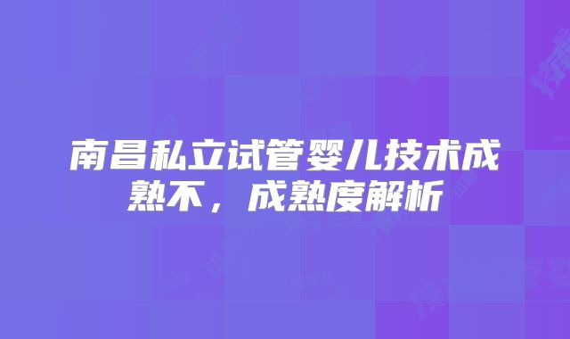 南昌私立试管婴儿技术成熟不,成熟度解析