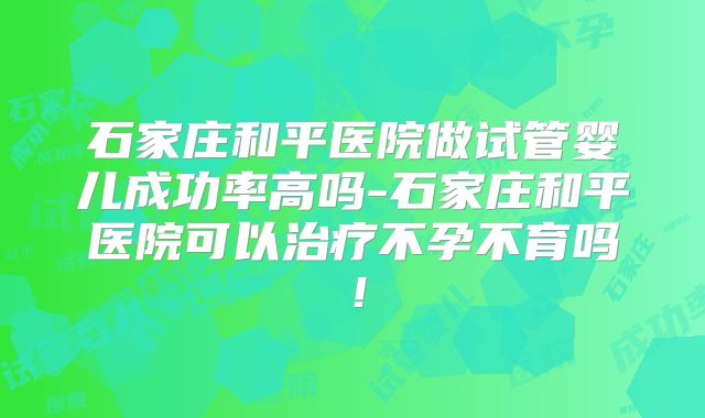 石家庄和平医院做试管婴儿成功率高吗-石家庄和平医院可以治疗不孕不育吗！