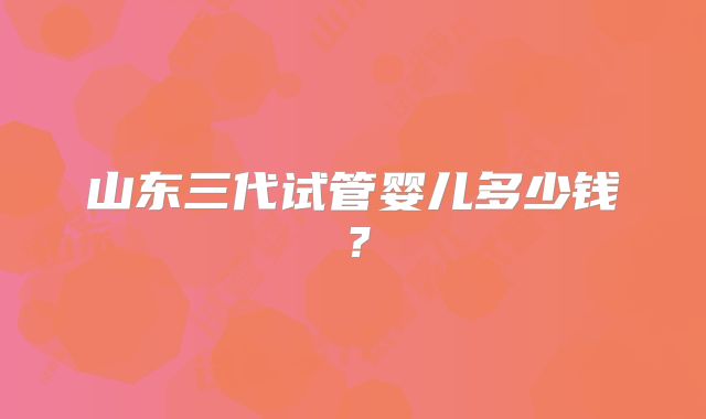 山东三代试管婴儿多少钱？