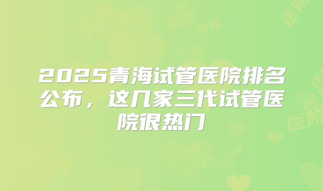 2025青海试管医院排名公布，这几家三代试管医院很热门