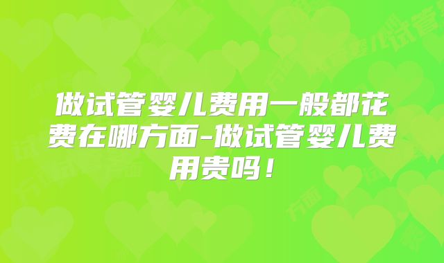 做试管婴儿费用一般都花费在哪方面-做试管婴儿费用贵吗！