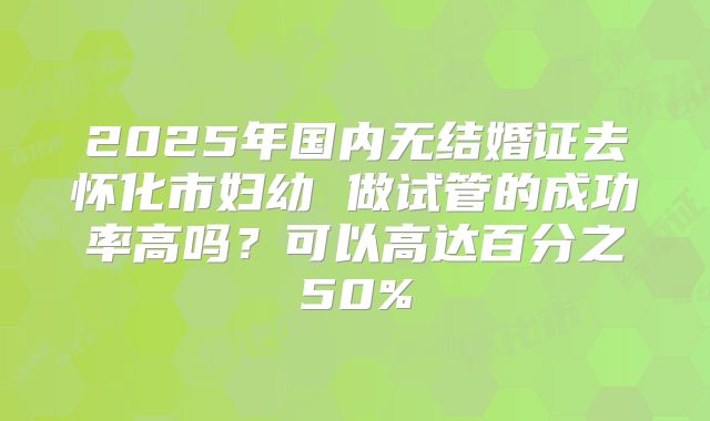 2025年国内无结婚证去怀化市妇幼 做试管的成功率高吗？可以高达百分之50%