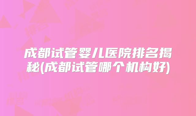 成都试管婴儿医院排名揭秘(成都试管哪个机构好)