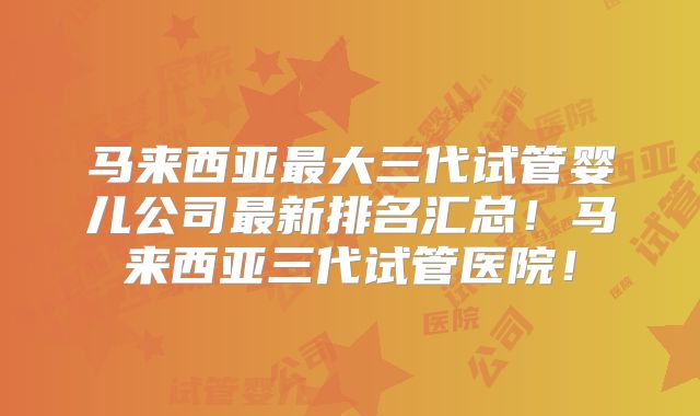 马来西亚最大三代试管婴儿公司最新排名汇总!马来西亚三代试管医院!
