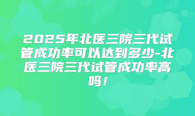 2025年北医三院三代试管成功率可以达到多少-北医三院三代试管成功率高吗!