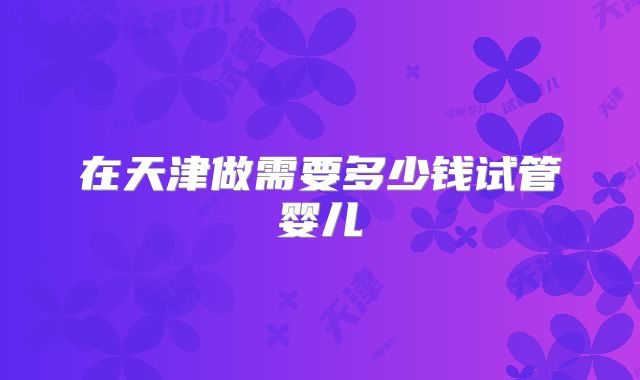 在天津做需要多少钱试管婴儿
