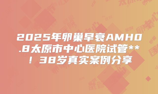 2025年卵巢早衰AMH0.8太原市中心医院试管**！38岁真实案例分享