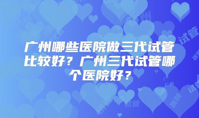 广州哪些医院做三代试管比较好?广州三代试管哪个医院好?