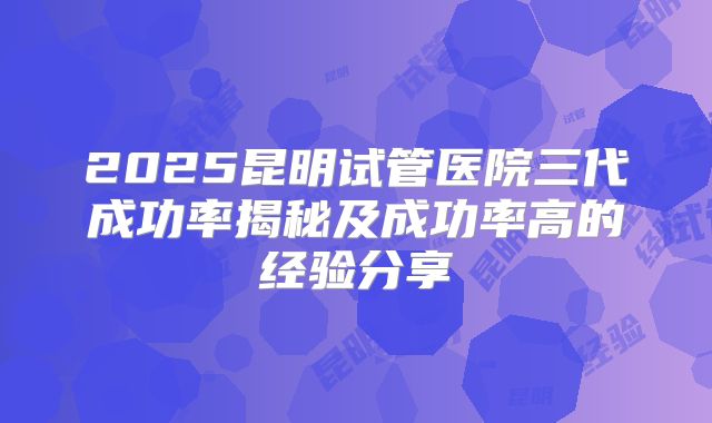 2025昆明试管医院三代成功率揭秘及成功率高的经验分享