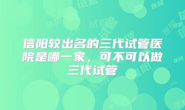 信阳较出名的三代试管医院是哪一家，可不可以做三代试管