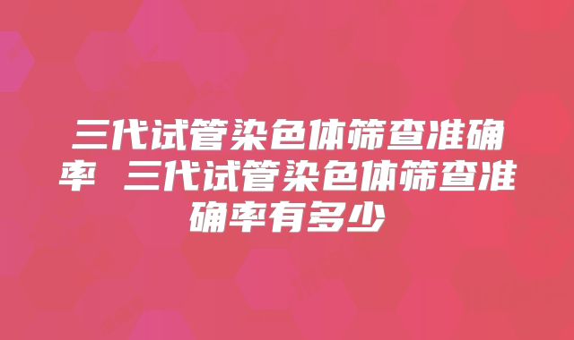 三代试管染色体筛查准确率 三代试管染色体筛查准确率有多少