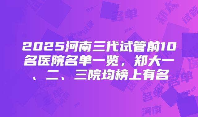 2025河南三代试管前10名医院名单一览,郑大一、二、三院均榜上有名