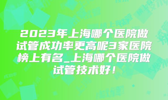 2023年上海哪个医院做试管成功率更高呢3家医院榜上有名_上海哪个医院做试管技术好！