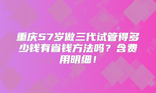 重庆57岁做三代试管得多少钱有省钱方法吗？含费用明细！