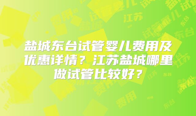 盐城东台试管婴儿费用及优惠详情?江苏盐城哪里做试管比较好?