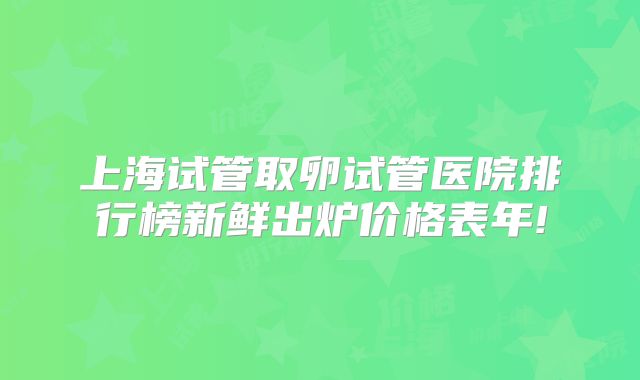 上海试管取卵试管医院排行榜新鲜出炉价格表年!