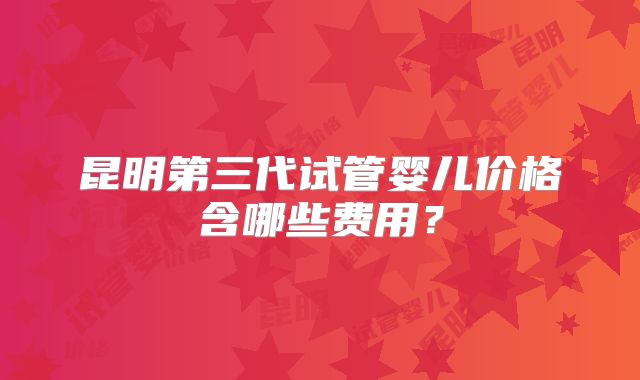 昆明第三代试管婴儿价格含哪些费用?