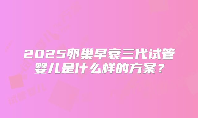 2025卵巢早衰三代试管婴儿是什么样的方案？