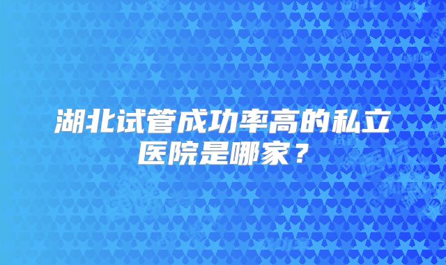 湖北试管成功率高的私立医院是哪家？