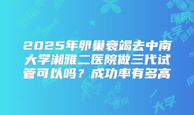 2025年卵巢衰竭去中南大学湘雅二医院做三代试管可以吗？成功率有多高
