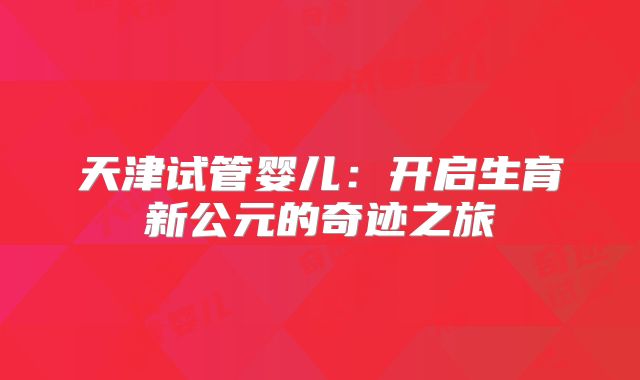天津试管婴儿：开启生育新公元的奇迹之旅