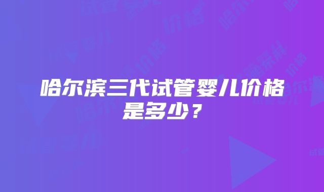 哈尔滨三代试管婴儿价格是多少？