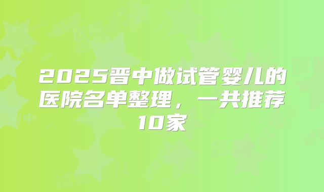 2025晋中做试管婴儿的医院名单整理，一共推荐10家