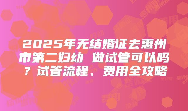 2025年无结婚证去惠州市第二妇幼 做试管可以吗？试管流程、费用全攻略