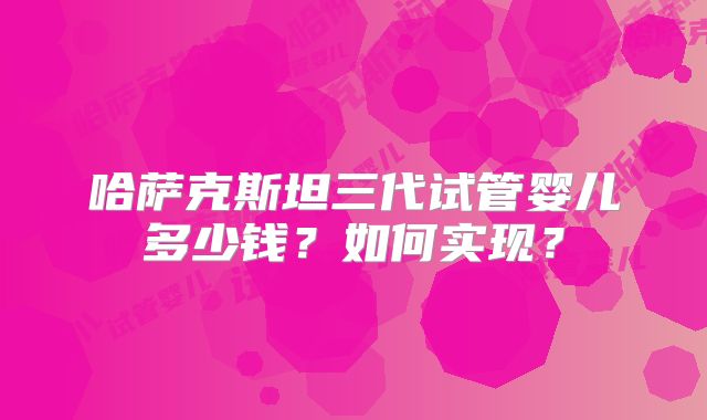 哈萨克斯坦三代试管婴儿多少钱？如何实现？