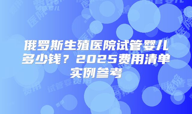 俄罗斯生殖医院试管婴儿多少钱?2025费用清单实例参考