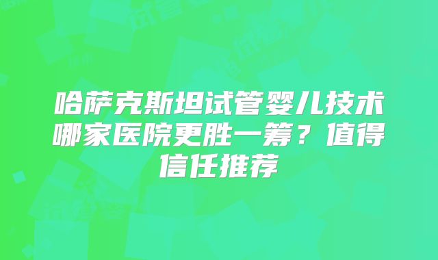 哈萨克斯坦试管婴儿技术哪家医院更胜一筹?值得信任推荐