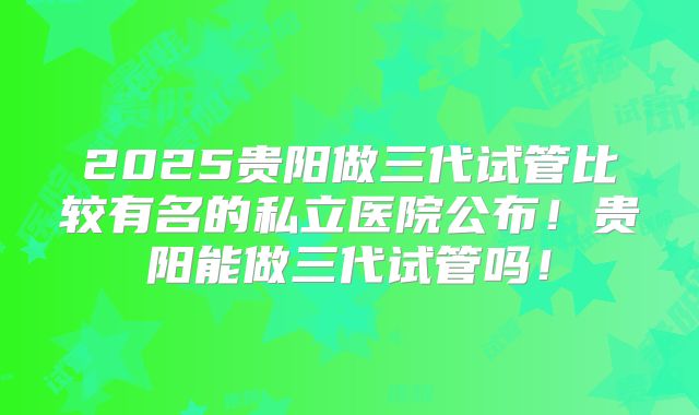2025贵阳做三代试管比较有名的私立医院公布！贵阳能做三代试管吗！