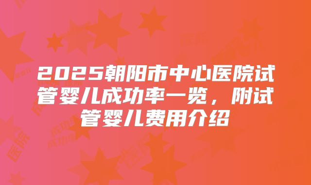 2025朝阳市中心医院试管婴儿成功率一览,附试管婴儿费用介绍