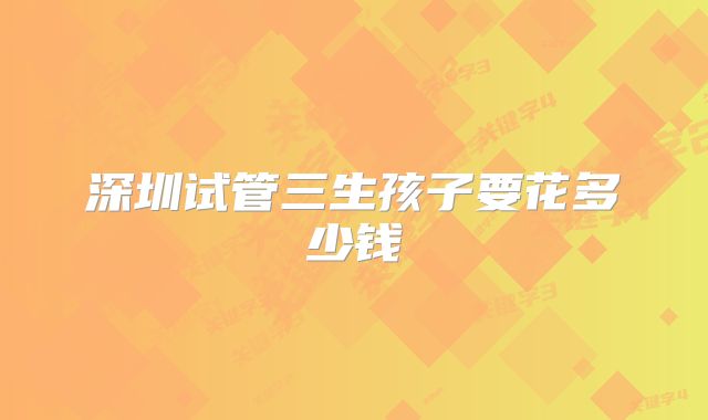 深圳试管三生孩子要花多少钱