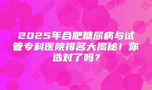 2025年合肥糖尿病与试管专科医院排名大揭秘!你选对了吗?
