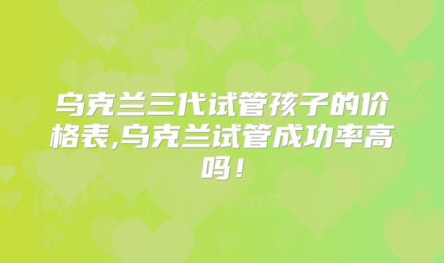 乌克兰三代试管孩子的价格表,乌克兰试管成功率高吗!