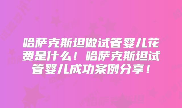 哈萨克斯坦做试管婴儿花费是什么！哈萨克斯坦试管婴儿成功案例分享！