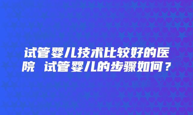 试管婴儿技术比较好的医院 试管婴儿的步骤如何？