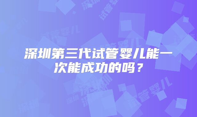 深圳第三代试管婴儿能一次能成功的吗？