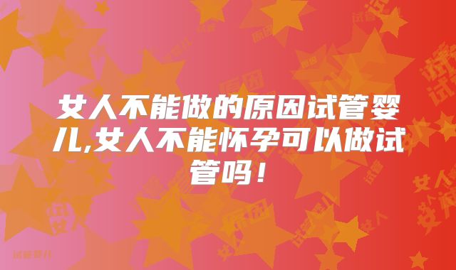 女人不能做的原因试管婴儿,女人不能怀孕可以做试管吗！