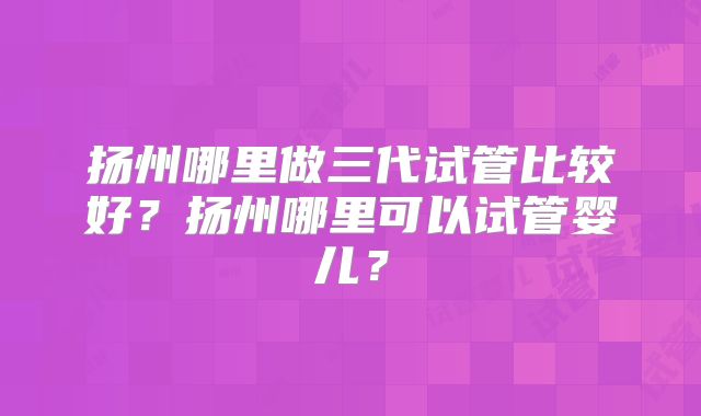扬州哪里做三代试管比较好？扬州哪里可以试管婴儿？