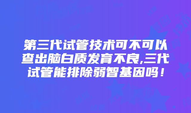 第三代试管技术可不可以查出脑白质发育不良,三代试管能排除弱智基因吗!