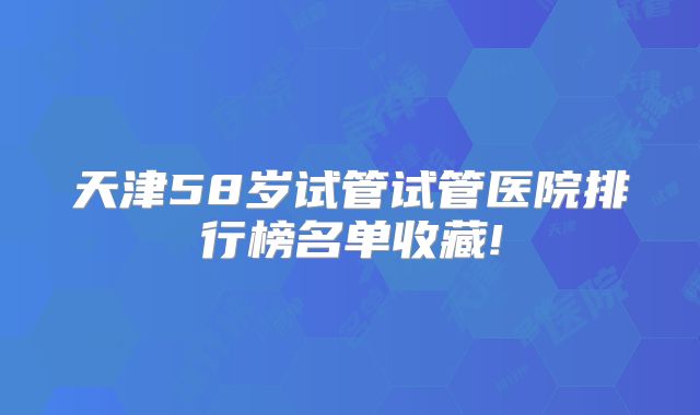 天津58岁试管试管医院排行榜名单收藏!
