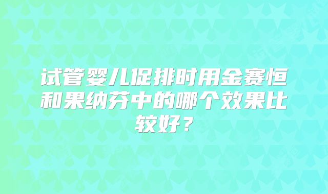 试管婴儿促排时用金赛恒和果纳芬中的哪个效果比较好?