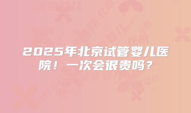 2025年北京试管婴儿医院!一次会很贵吗?