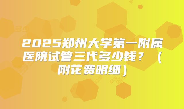 2025郑州大学第一附属医院试管三代多少钱？（附花费明细）