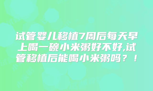 试管婴儿移植7周后每天早上喝一碗小米粥好不好,试管移植后能喝小米粥吗?!