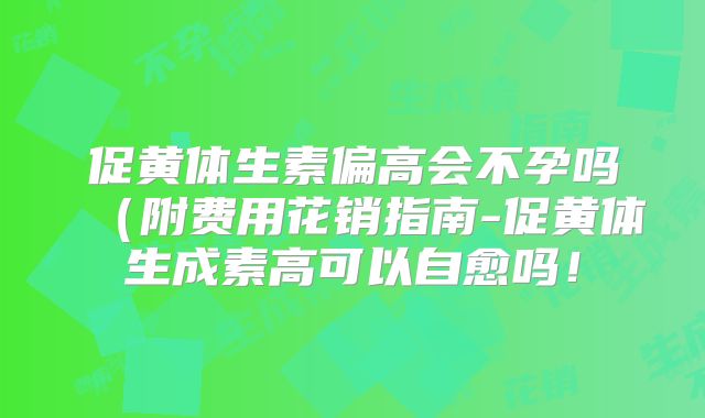 促黄体生素偏高会不孕吗(附费用花销指南-促黄体生成素高可以自愈吗!